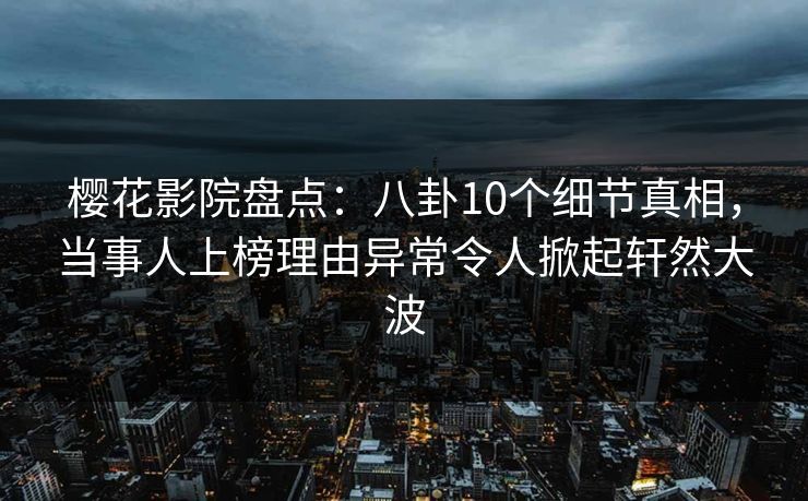 樱花影院盘点：八卦10个细节真相，当事人上榜理由异常令人掀起轩然大波