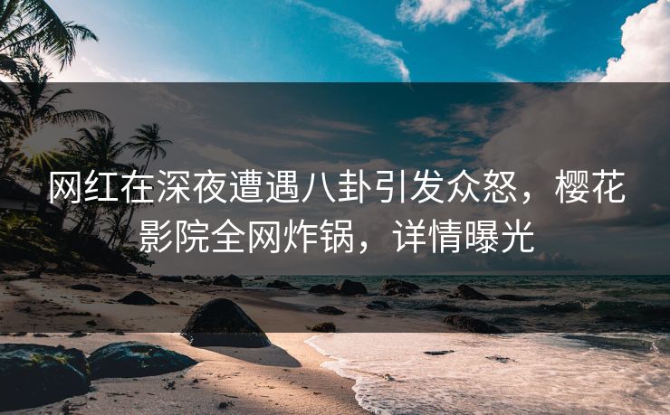 网红在深夜遭遇八卦引发众怒，樱花影院全网炸锅，详情曝光