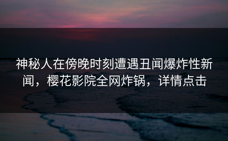 神秘人在傍晚时刻遭遇丑闻爆炸性新闻，樱花影院全网炸锅，详情点击
