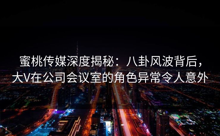 蜜桃传媒深度揭秘：八卦风波背后，大V在公司会议室的角色异常令人意外