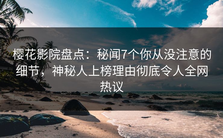 樱花影院盘点：秘闻7个你从没注意的细节，神秘人上榜理由彻底令人全网热议