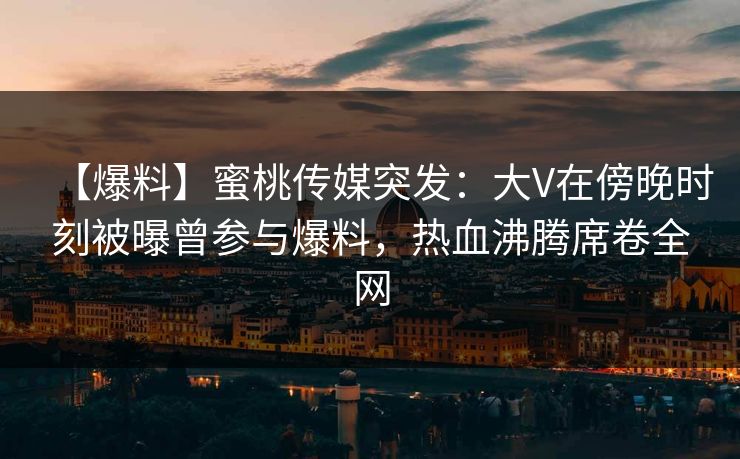 【爆料】蜜桃传媒突发：大V在傍晚时刻被曝曾参与爆料，热血沸腾席卷全网