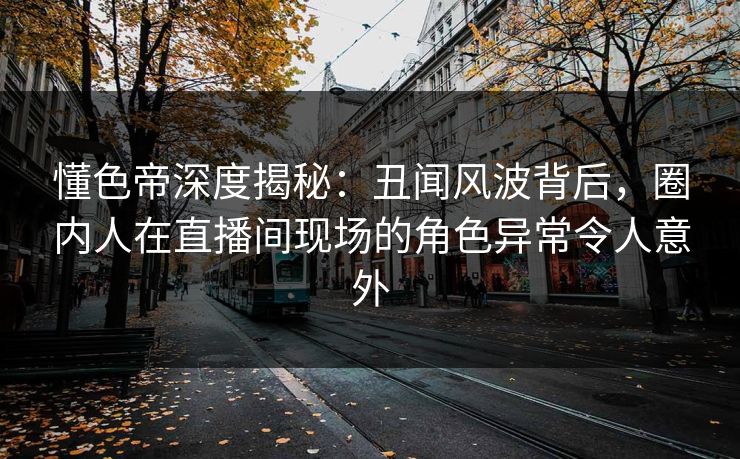 懂色帝深度揭秘：丑闻风波背后，圈内人在直播间现场的角色异常令人意外