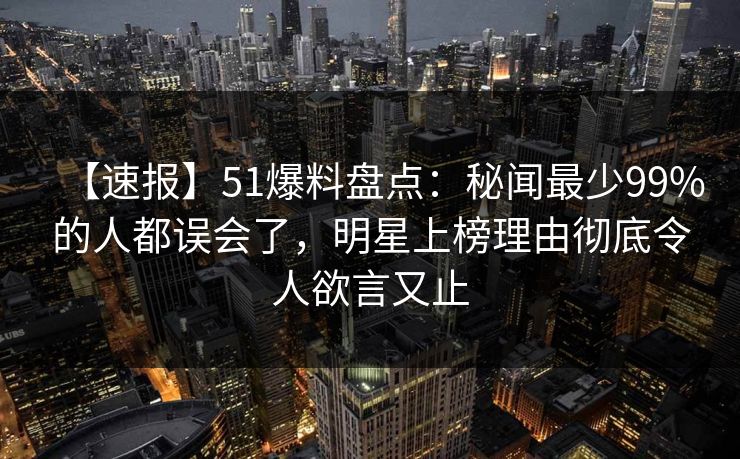 【速报】51爆料盘点:秘闻最少99%的人都误会了,明星上榜理由彻底令人欲言又止 【速报】51爆料盘点:秘闻最少99%的人都误会了,明星上榜理由彻底令人欲言又止