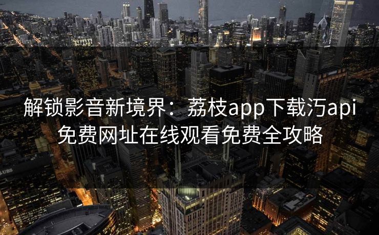 解锁影音新境界:荔枝app下载汅api免费网址在线观看免费全攻略 解锁影音新境界:荔枝app下载汅api免费网址在线观看免费全攻略