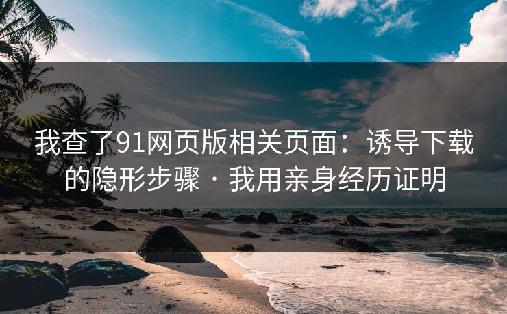 我查了91网页版相关页面：诱导下载的隐形步骤 · 我用亲身经历证明