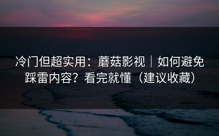 冷门但超实用：蘑菇影视｜如何避免踩雷内容？看完就懂（建议收藏）