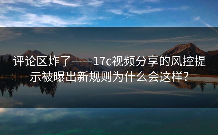 评论区炸了——17c视频分享的风控提示被曝出新规则为什么会这样？