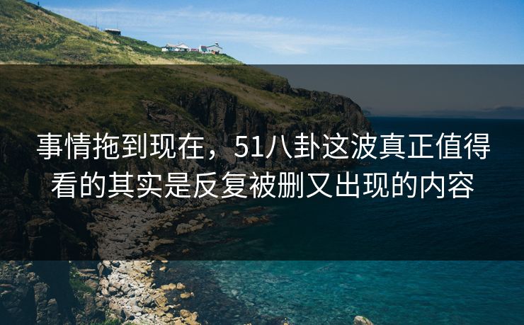 事情拖到现在，51八卦这波真正值得看的其实是反复被删又出现的内容