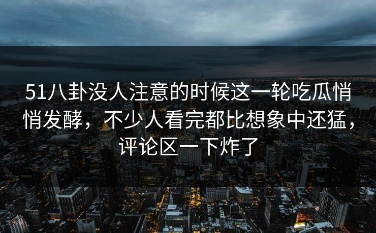 51八卦没人注意的时候这一轮吃瓜悄悄发酵，不少人看完都比想象中还猛，评论区一下炸了