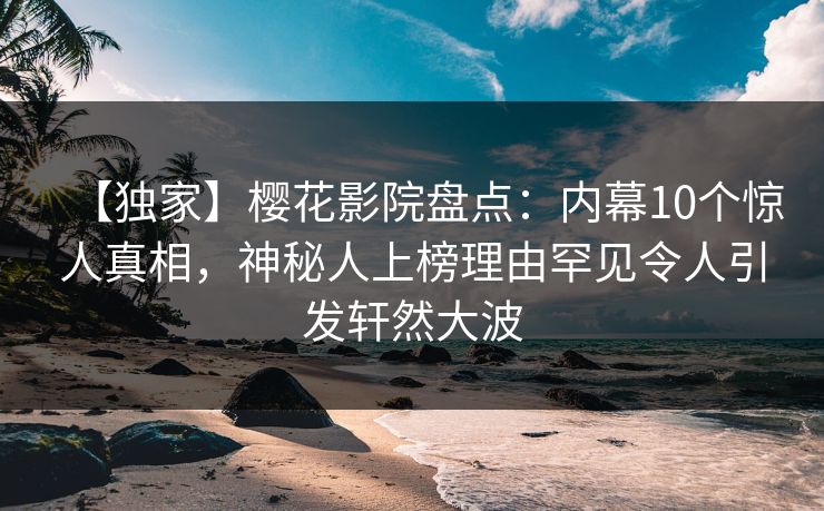 【独家】樱花影院盘点：内幕10个惊人真相，神秘人上榜理由罕见令人引发轩然大波