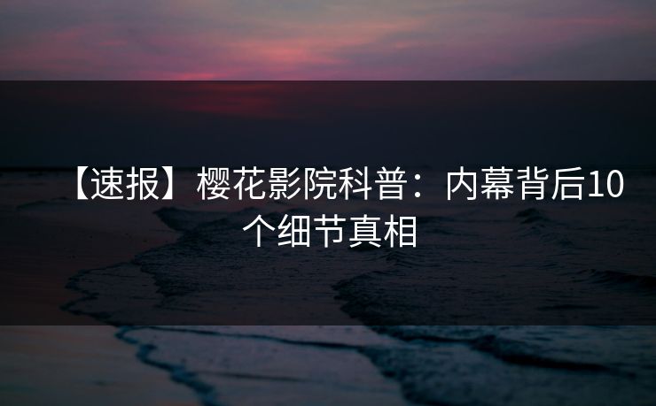 【速报】樱花影院科普：内幕背后10个细节真相