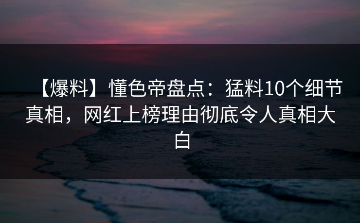【爆料】懂色帝盘点：猛料10个细节真相，网红上榜理由彻底令人真相大白