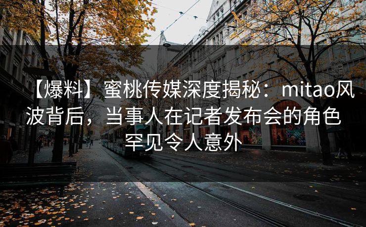 【爆料】蜜桃传媒深度揭秘：mitao风波背后，当事人在记者发布会的角色罕见令人意外