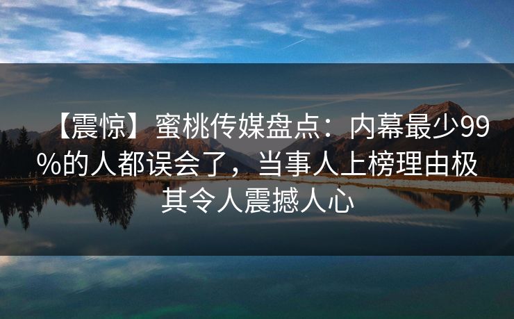 【震惊】蜜桃传媒盘点：内幕最少99%的人都误会了，当事人上榜理由极其令人震撼人心