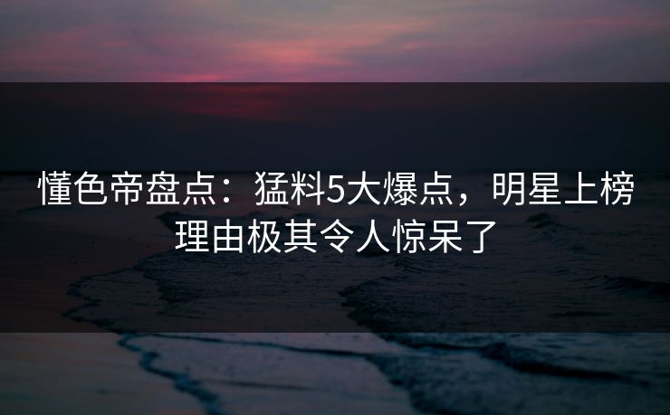 懂色帝盘点:猛料5大爆点,明星上榜理由极其令人惊呆了 懂色帝盘点:猛料5大爆点,明星上榜理由极其令人惊呆了