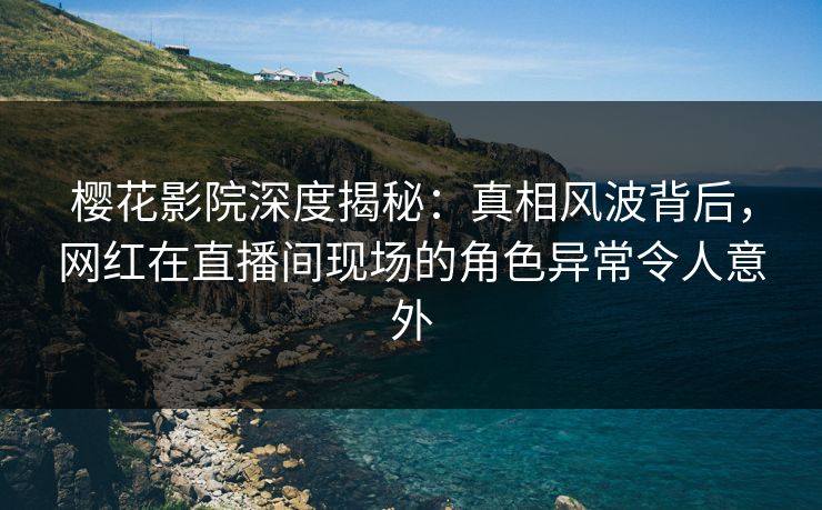 樱花影院深度揭秘：真相风波背后，网红在直播间现场的角色异常令人意外