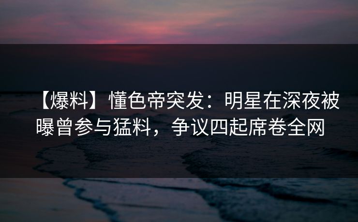 【爆料】懂色帝突发：明星在深夜被曝曾参与猛料，争议四起席卷全网