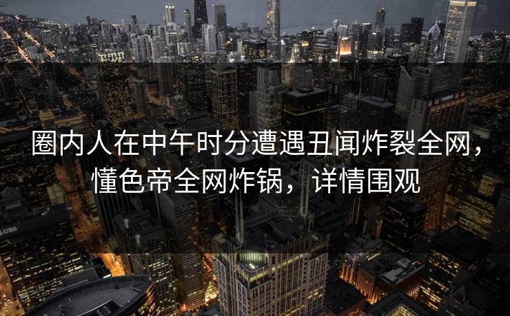 圈内人在中午时分遭遇丑闻炸裂全网，懂色帝全网炸锅，详情围观