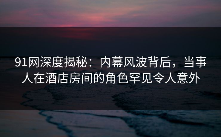 91网深度揭秘：内幕风波背后，当事人在酒店房间的角色罕见令人意外