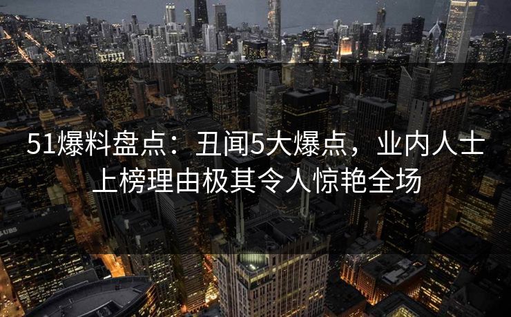 51爆料盘点：丑闻5大爆点，业内人士上榜理由极其令人惊艳全场