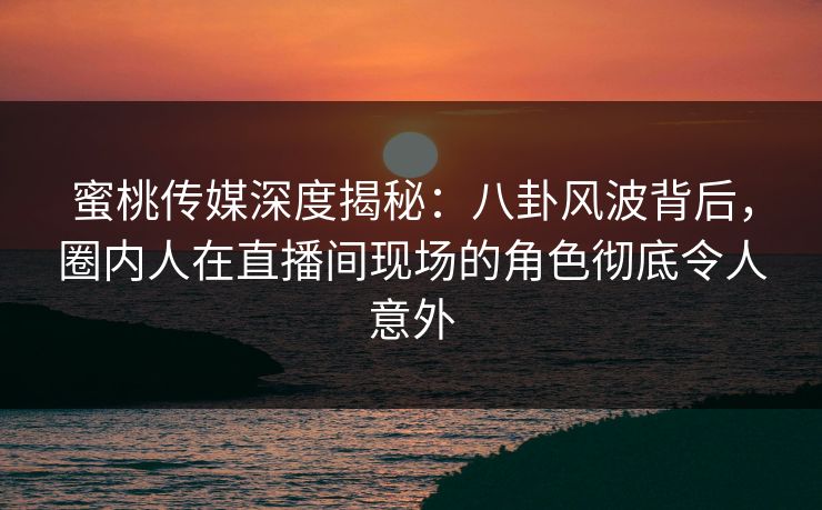 蜜桃传媒深度揭秘：八卦风波背后，圈内人在直播间现场的角色彻底令人意外