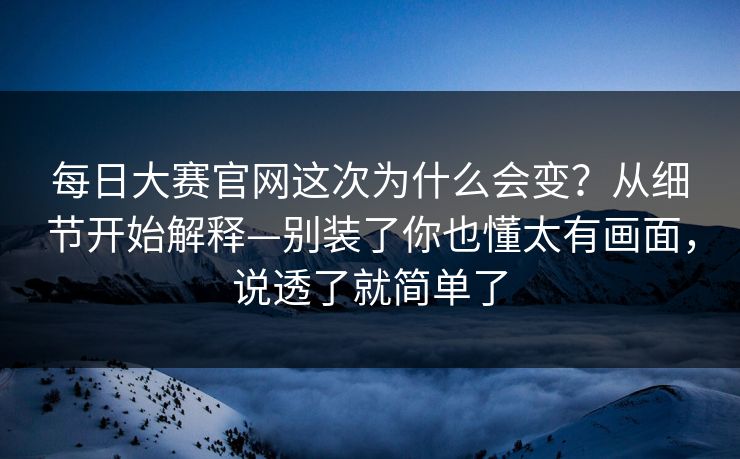 每日大赛官网这次为什么会变?从细节开始解释—别装了你也懂太有画面,说透了就简单了 每日大赛官网这次为什么会变?从细节开始解释—别装了你也懂太有画面,说透了就简单了
