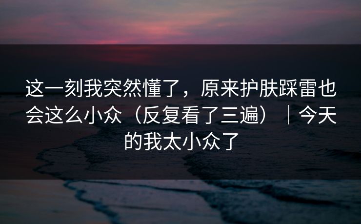 这一刻我突然懂了，原来护肤踩雷也会这么小众（反复看了三遍）｜今天的我太小众了