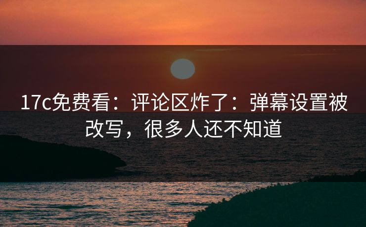 17c免费看：评论区炸了：弹幕设置被改写，很多人还不知道