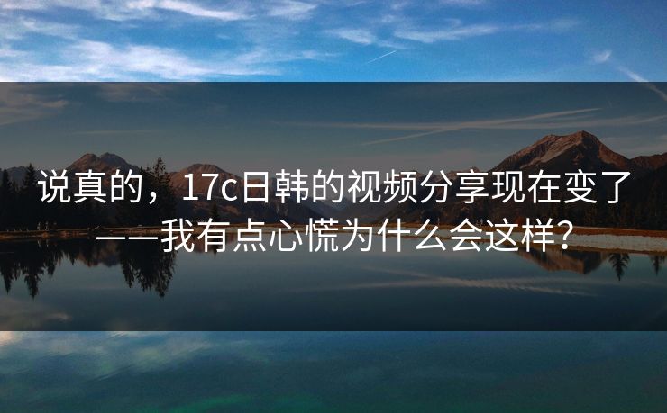 说真的，17c日韩的视频分享现在变了——我有点心慌为什么会这样？